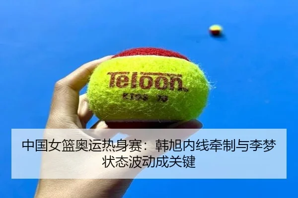 中国女篮奥运热身赛：韩旭内线牵制与李梦状态波动成关键