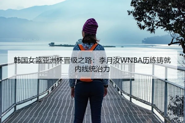 韩国女篮亚洲杯晋级之路：李月汝WNBA历练铸就内线统治力