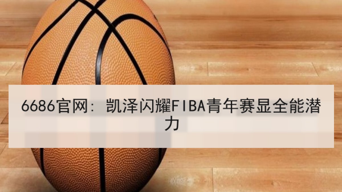 6686官网: 凯泽闪耀FIBA青年赛显全能潜力