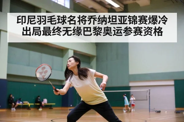 印尼羽毛球名将乔纳坦亚锦赛爆冷出局最终无缘巴黎奥运参赛资格