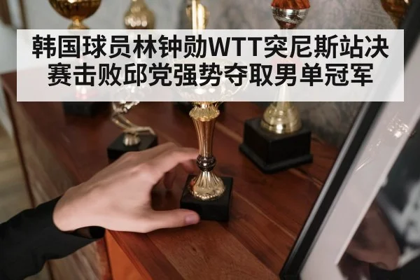 韩国球员林钟勋WTT突尼斯站决赛击败邱党强势夺取男单冠军