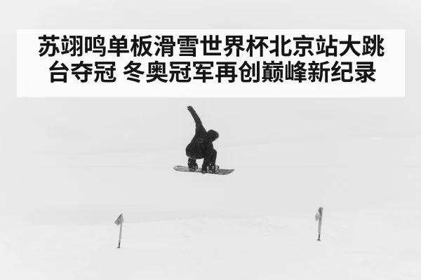 苏翊鸣单板滑雪世界杯北京站大跳台夺冠 冬奥冠军再创巅峰新纪录
