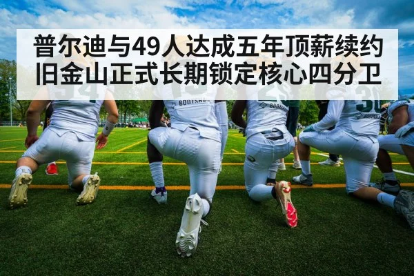普尔迪与49人达成五年顶薪续约 旧金山正式长期锁定核心四分卫