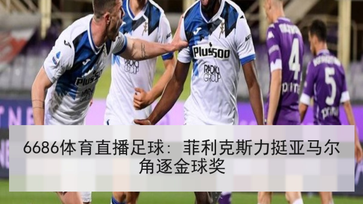 6686体育直播足球: 菲利克斯力挺亚马尔角逐金球奖