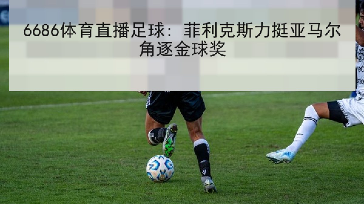 6686体育直播足球: 菲利克斯力挺亚马尔角逐金球奖
